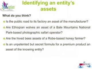 Identifying an entity’s
assets
What do you think?
 Is the public road to its factory an asset of the manufacturer?
 Are Ethiopian wolves an asset of a Bale Mountains National
Park-based photographic safari operator?
 Are the hived bees assets of a Robe-based honey farmer?
 Is an unpatented but secret formula for a premium product an
asset of the knowing entity?
46
 