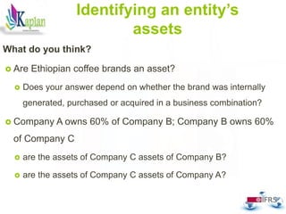 Identifying an entity’s
assets
What do you think?
 Are Ethiopian coffee brands an asset?
 Does your answer depend on whether the brand was internally
generated, purchased or acquired in a business combination?
 Company A owns 60% of Company B; Company B owns 60%
of Company C
 are the assets of Company C assets of Company B?
 are the assets of Company C assets of Company A?
47
 