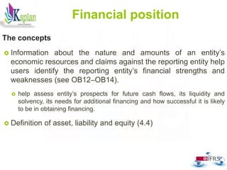 48
Financial position
The concepts
 Information about the nature and amounts of an entity’s
economic resources and claims against the reporting entity help
users identify the reporting entity’s financial strengths and
weaknesses (see OB12–OB14).
 help assess entity’s prospects for future cash flows, its liquidity and
solvency, its needs for additional financing and how successful it is likely
to be in obtaining financing.
 Definition of asset, liability and equity (4.4)
 