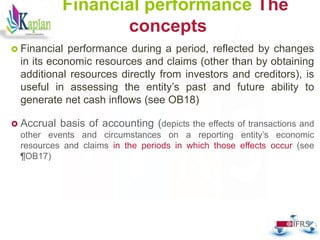 49
Financial performance The
concepts
 Financial performance during a period, reflected by changes
in its economic resources and claims (other than by obtaining
additional resources directly from investors and creditors), is
useful in assessing the entity’s past and future ability to
generate net cash inflows (see OB18)
 Accrual basis of accounting (depicts the effects of transactions and
other events and circumstances on a reporting entity’s economic
resources and claims in the periods in which those effects occur (see
¶OB17)
 