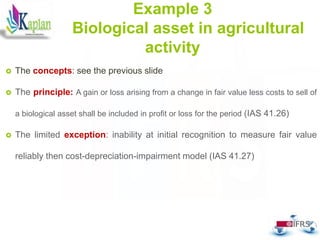 50
Example 3
Biological asset in agricultural
activity
 The concepts: see the previous slide
 The principle: A gain or loss arising from a change in fair value less costs to sell of
a biological asset shall be included in profit or loss for the period (IAS 41.26)
 The limited exception: inability at initial recognition to measure fair value
reliably then cost-depreciation-impairment model (IAS 41.27)
 