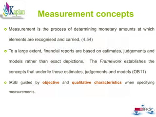 51
Measurement concepts
 Measurement is the process of determining monetary amounts at which
elements are recognised and carried. (4.54)
 To a large extent, financial reports are based on estimates, judgements and
models rather than exact depictions. The Framework establishes the
concepts that underlie those estimates, judgements and models (OB11)
 IASB guided by objective and qualitative characteristics when specifying
measurements.
 