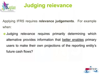 Judging relevance
Applying IFRS requires relevance judgements. For example
when:
 Judging relevance requires primarily determining which
alternative provides information that better enables primary
users to make their own projections of the reporting entity’s
future cash flows?
54
 