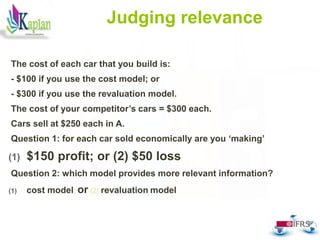 Judging relevance
The cost of each car that you build is:
- $100 if you use the cost model; or
- $300 if you use the revaluation model.
The cost of your competitor’s cars = $300 each.
Cars sell at $250 each in A.
Question 1: for each car sold economically are you ‘making’
(1) $150 profit; or (2) $50 loss
Question 2: which model provides more relevant information?
(1) cost model; or (2) revaluation model
57
 