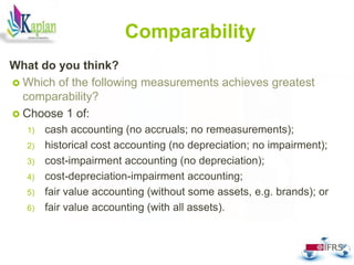 Comparability
What do you think?
 Which of the following measurements achieves greatest
comparability?
 Choose 1 of:
1) cash accounting (no accruals; no remeasurements);
2) historical cost accounting (no depreciation; no impairment);
3) cost-impairment accounting (no depreciation);
4) cost-depreciation-impairment accounting;
5) fair value accounting (without some assets, e.g. brands); or
6) fair value accounting (with all assets).
58
 