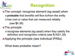 59
Recognition
The concept: recognise element (eg asset) when
 probable that benefits will flow to/from the entity
 has cost or value that can measured reliably
(see ¶4.38)
The principle
 recognise elements (eg asset) when they satisfy the
definition and recognition criteria (see ¶ IAS1.28)
Applying the principle (see individual IFRSs)
What does probable mean?
 