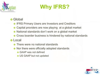 Why IFRS?
 Global
 IFRS Primary Users are Investors and Creditors
 Capital providers are now playing at a global market
 National standards don’t work on a global market
 Cross boarder business is hindered by national standards
 Local
 There were no national standards
 Nor there were officially adopted standards
 GAAP was not defined
 US GAAP but not updated
6
 