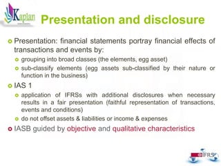 Presentation and disclosure
 Presentation: financial statements portray financial effects of
transactions and events by:
 grouping into broad classes (the elements, egg asset)
 sub-classify elements (egg assets sub-classified by their nature or
function in the business)
 IAS 1
 application of IFRSs with additional disclosures when necessary
results in a fair presentation (faithful representation of transactions,
events and conditions)
 do not offset assets & liabilities or income & expenses
 IASB guided by objective and qualitative characteristics
61
 