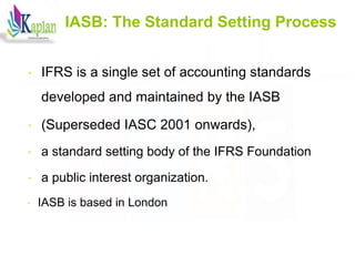 7
7
IASB: The Standard Setting Process
• IFRS is a single set of accounting standards
developed and maintained by the IASB
• (Superseded IASC 2001 onwards),
• a standard setting body of the IFRS Foundation
• a public interest organization.
• IASB is based in London
 