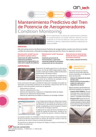 INVESTIGACIÓN

APLICACIÓN INDUSTRIAL

DESARROLLO

Mantenimiento Predictivo del Tren
de Potencia de Aerogeneradores
Condition Monitoring
Con la implantación de planes de mantenimiento predictivo
en aerogeneradores es posible detectar defectos en fase
incipiente en el tren de potencia. Esto permite actuar con
antelación y obtener importantes beneficios reduciendo los
costes de O&M.

SERVICIOS:
AIN_tech presta servicios de Mantenimiento Predictivo de aerogeneradores usando como técnica la medida
y análisis de vibraciones, utilizando tecnología propia que permite ofrecer los siguientes servicios:
Monitorización "portátil" de aerogeneradores o parques eólicos.
Inspecciones de salida de garantía.
Inspecciones periódicas.
Inspecciones de aerogeneradores con­
cretos ante la sospecha de problemas.

Monitorización "on line" de parques
eólicos.
Instalación permanente de
instrumentación y supervisión
remota del estado de los principales
componentes del tren de potencia.

Determinación de estado de equilibrado de rotores y cuantificación
de acciones correctoras
Peso a añadir y ubicación del mismo.

EXPERIENCIA:
Disponemos de amplia experiencia en este tipo de
servicios, con más de 3.000 aerogeneradores inspec­
cionados a través de la medida y análisis de vibraciones
pertenecientes a 85 parques eólicos.
Dichas inspecciones comprenden la recogida de los
datos de vibración en campo, el análisis de los mismos
y la emisión de los informes de resultados con los
diagnósticos de estado pertinentes.
Como consecuencia de la gran cantidad de inspecciones realizadas, han podido ser
detectados innumerables problemas en los distintos componentes del tren de
potencia. Entre ellos pueden encontrarse los siguientes:
- Desequilibrios rotóricos.
- Fallos en rodamientos de rotor.
- Deterioro de rodamientos y engranes en multiplicadora (todas las etapas).
- Deterioro de rodamientos de generador.
- Deterioro de rodamientos principales en máquinas con tecnología multipolo.

TECNOLOGÍA PROPIA:
La tecnología desarrollada por AIN permite realizar
la adquisición de las señales de vibración sin que
sea necesaria la permanencia de personal en la
nacelle, cumpliendo así con la normativa en materia
de Prevención de Riesgos Laborales.
La adquisición se realiza de forma simultánea en 8
canales de medida de vibraciones, siempre en las
mismas condiciones gracias a diversos modos de
trigger.
Los equipos pueden ser instalados en días de vientos bajos o nulos y funcionan
de forma autónoma adquiriendo las señales de vibración cuando se den las
condiciones de viento o potencia producida deseadas.
De esta forma se optimizan los tiempos de trabajo en campo y se minimizan las
pérdidas de producción.

PROYECTOS DE
DESARROLLO
Para poder alcanzar los mejores
niveles de servicio AIN trabaja de
manera sistemática en las siguientes
líneas de desarrollo:
- Sistemas de adquisición de datos
de bajo coste.
- Nuevas técnicas de procesado y
análisis de señal para el
diagnóstico de averías.
Algunos ejemplos representativos de
esta línea de actividad son los siguientes:
- Proyecto EOLO-TAMECA: Técnicas
Avanzadas para la Monitorización
de Estado y Control de Aerogene­
radores" ( ACCIONA, ECN Holanda).
- Proyecto E-CM: Nuevas técnicas de
mantenimiento predictivo de aeroge­
neradores basadas en sistemas eficien­
tes de captura de datos de vibración
y sistemas inteligentes de diagnosis.

 