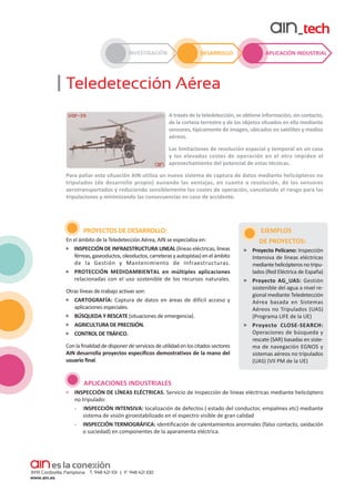 INVESTIGACIÓN

DESARROLLO

APLICACIÓN INDUSTRIAL

Teledetección Aérea
A través de la teledetección, se obtiene información, sin contacto,
de la corteza terrestre y de los objetos situados en ella mediante
sensores, típicamente de imagen, ubicados en satélites y medios
aéreos.
Las limitaciones de resolución espacial y temporal en un caso
y los elevados costes de operación en el otro impiden el
aprovechamiento del potencial de estas técnicas.
Para paliar esta situación AIN utiliza un nuevo sistema de captura de datos mediante helicópteros no
tripulados (de desarrollo propio) aunando las ventajas, en cuanto a resolución, de los sensores
aerotransportados y reduciendo sensiblemente los costes de operación, cancelando el riesgo para las
tripulaciones y minimizando las consecuencias en caso de accidente.

PROYECTOS DE DESARROLLO:
En el ámbito de la Teledetección Aérea, AIN se especializa en:
INSPECCIÓN DE INFRAESTRUCTURA LINEAL (líneas eléctricas, líneas
férreas, gaseoductos, oleoductos, carreteras y autopistas) en el ámbito
de la Gestión y Mantenimiento de Infraestructuras.
PROTECCIÓN MEDIOAMBIENTAL en múltiples aplicaciones
relacionadas con el uso sostenible de los recursos naturales.
Otras líneas de trabajo activas son:
CARTOGRAFÍA: Captura de datos en áreas de difícil acceso y
aplicaciones especiales.
BÚSQUEDA Y RESCATE (situaciones de emergencia).
AGRICULTURA DE PRECISIÓN.
CONTROL DE TRÁFICO.
Con la finalidad de disponer de servicios de utilidad en los citados sectores
AIN desarrolla proyectos específicos demostrativos de la mano del
usuario final.

EJEMPLOS
DE PROYECTOS:
Proyecto Pelícano: Inspección
Intensiva de líneas eléctricas
mediante helicópteros no tripu­
lados (Red Eléctrica de España)
Proyecto AG_UAS: Gestión
sostenible del agua a nivel re­
gional mediante Teledetección
Aérea basada en Sistemas
Aéreos no Tripulados (UAS)
(Programa LIFE de la UE)
Proyecto CLOSE-SEARCH:
Operaciones de búsqueda y
rescate (SAR) basadas en siste­
ma de navegación EGNOS y
sistemas aéreos no tripulados
(UAS) (VII PM de la UE)

APLICACIONES INDUSTRIALES
INSPECCIÓN DE LÍNEAS ELÉCTRICAS. Servicio de Inspección de líneas eléctricas mediante helicóptero
no tripulado:
- INSPECCIÓN INTENSIVA: localización de defectos ( estado del conductor, empalmes etc) mediante
sistema de visión giroestabilizado en el espectro visible de gran calidad
- INSPECCIÓN TERMOGRÁFICA: identificación de calentamientos anormales (falso contacto, oxidación
o suciedad) en componentes de la aparamenta eléctrica.

 