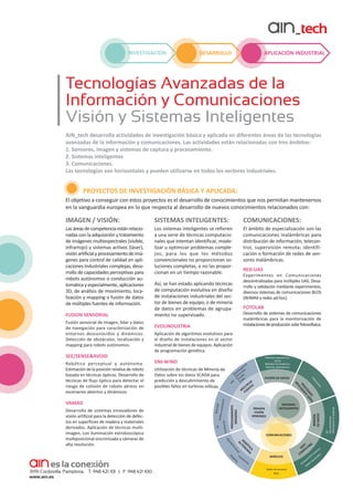 INVESTIGACIÓN

APLICACIÓN INDUSTRIAL

DESARROLLO

Tecnologías Avanzadas de la
Información y Comunicaciones
Visión y Sistemas Inteligentes
AIN_tech desarrolla actividades de investigación básica y aplicada en diferentes áreas de las tecnologías
avanzadas de la información y comunicaciones. Las actividades están relacionadas con tres ámbitos:
1. Sensores, imagen y sistemas de captura y procesamiento.
2. Sistemas inteligentes
3. Comunicaciones.
Las tecnologías son horizontales y pueden utilizarse en todos los sectores industriales.

PROYECTOS DE INVESTIGACIÓN BÁSICA Y APLICADA:
El objetivo a conseguir con estos proyectos es el desarrollo de conocimientos que nos permitan mantenernos
en la vanguardia europea en lo que respecta al desarrollo de nuevos conocimientos relacionados con:

IMAGEN / VISIÓN:

SISTEMAS INTELIGENTES:

COMUNICACIONES:

Las áreas de competencia están relacio­
nadas con la adquisición y tratamiento
de imágenes multiespectrales (visible,
infrarrojo) y sistemas activos (láser),
visión artificial y procesamiento de imá­
genes para control de calidad en apli­
caciones industriales complejas, desa­
rrollo de capacidades perceptivas para
robots autónomos o conducción au­
tomática y especialmente, aplicaciones
3D, de análisis de movimiento, localización y mapping o fusión de datos
de múltiples fuentes de información.

Los sistemas inteligentes se refieren
a una serie de técnicas computacio­
nales que intentan identificar, mode­
lizar u optimizar problemas comple­
jos, para los que los métodos
convencionales no proporcionan so­
luciones completas, o no las propor­
cionan en un tiempo razonable.

El ámbito de especialización son las
comunicaciones inalámbricas para
distribución de información, telecon­
trol, supervisión remota; identificación o formación de redes de sen­
sores inalámbricas.

MINERÍA
DE DATOS
COMUNICACIONES

CA
TI MA
BÓ NO
RO TÓ
U
Lo

ca
li

FT ING
SO UT
a
P
tiv
olu

WIRELESS

za
c

ión
Redes de sensores
RFID

M
CO

v
ne
les
ció rona
ta
eu
pu
n
om des
C
Re

KD
Descubrimiento
Información no explícita

Cl

L

SISTEMAS
INTELIGENTES

IMAGEN
VISIÓN
SENSORES

es
ion

PROCESAMIENTO
IMÁGENES

FUSIÓN DE DATOS

ac
br

S
LE
TIP ES
ÚL ENT
M U
F

Vi

pe
ies jos
ult ro
M frar le
In isib
V dar
Li
S
GP

Utilización de técnicas de Minería de
Datos sobre los datos SCADA para
predicción y descubrimiento de
posibles fallos en turbinas eólicas.

l
A
ua
ng
vis
pi
ría
ap
et
M
om
Od

Desarrollo de sistemas innovadores de
visión artificial para la detección de defec­
tos en superficies de madera y materiales
derivados. Aplicación de técnicas multiimagen, con iluminación estroboscópica
multiposicional sincronizada y cámaras de
alta resolución.

Métodos Geométricos
(Grid)
Métodos Paramétricos
(Kalman, Bayesianos)

al
ctr

O A
AD EÑ
ES E S
OC NT
PR IGE
L
TE

VAMAD

DM-WIND

IN

Robótica perceptual y autónoma.
Estimación de la posición relativa de robots
basada en técnicas ópticas. Desarrollo de
técnicas de flujo óptico para detectar el
riesgo de colisión de robots aéreos en
escenarios abiertos y dinámicos

Desarrollo de sistemas de comunicaciones
inalámbricas para la monitorización de
instalaciones de producción solar fotovoltaica.

Aplicación de algoritmos evolutivos para
el diseño de instalaciones en el sector
industrial de bienes de equipos. Aplicación
de programación genética.

Detecció
n
Análisis
movimie
nto

SEE/SENSE&AVOID

FOTOLAB

EVOLINDUSTRIA

ón
asificaci

Fusión sensorial de imagen, lídar y datos
de navegación para caracterización de
entornos desconocidos y dinámicos.
Detección de obstáculos, localización y
mapping para robots autónomos.

Experimentos en Comunicaciones
descentralizadas para múltiples UAS. Desarrollo y validación mediante experimentos,
diversos sistemas de comunicaciones BLOS
(WiMAX y redes ad-hoc)

Así, se han estado aplicando técnicas
de computación evolutiva en diseño
de instalaciones industriales del sec­
tor de bienes de equipo, o de minería
de datos en problemas de agrupa­
miento no supervisado.

3D

FUSION SENSORIAL

RED-UAS

 