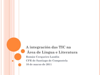 A integración das TIC na  Área de Lingua e Literatura   Román Cerqueiro Landín CFR de Santiago de Compostela 10 de marzo de 2011 