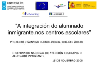 “ A integración do alumnado inmigrante nos centros escolares” PROXECTO ETWINNING CURSOS 2006-07, 2007-08 E 2008-09 II SEMINARIO NACIONAL DE ATENCIÓN EDUCATIVA O ALUMNADO INMIGRANTE 15 DE NOVEMBRO 2008 