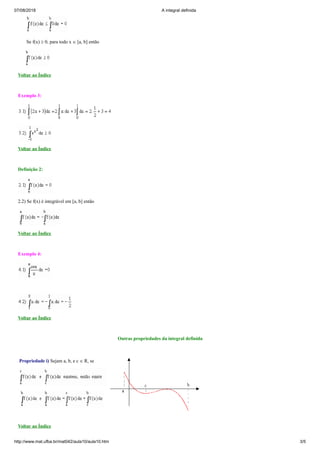 07/08/2018 A integral definida
http://www.mat.ufba.br/mat042/aula10/aula10.htm 3/5
Se f(x) ³ 0, para todo x Î [a, b] então
Voltar ao Índice
Exemplo 3:
Voltar ao Índice
Definição 2:
2.2) Se f(x) é integrável em [a, b] então
Voltar ao Índice
Exemplo 4:
Voltar ao Índice
Outras propriedades da integral definida
Propriedade i) Sejam a, b, e c Î R, se
Voltar ao Índice
 