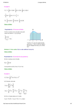 07/08/2018 A integral definida
http://www.mat.ufba.br/mat042/aula10/aula10.htm 4/5
Exemplo 5:
Voltar ao Índice
Propriedade ii) - O Teorema da Média
Se f(x) é contínua em [a, b] então existe pelo
menos um número c Î [a, b] tal que
" Se f(x) ³ 0, a área da região limitada
pela curva y = f(x) e o eixo Ox é igual a
área do retângulo de base [a, b] e altura
f(c)"
Definição 3 ( Valor médio): f(c) é o valor médio de f em [a, b].
Voltar ao Índice
Propriedade iii) - (Construção de uma primitiva)
Se f(x) é contínua em [a, b] então
é uma primitiva de f(x). Isto é, F´(x)= f(x)
Voltar ao Índice
Exemplo 6:
6.2) Calcular a derivada
Se F(x) é a função dada em 6.1) então
 