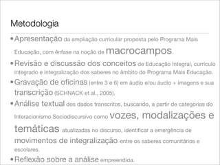 Metodologia
•Apresentação da ampliação curricular proposta pelo Programa Mais
Educação, com ênfase na noção de macrocampos.
•Revisão e discussão dos conceitos de Educação Integral, currículo
integrado e integralização dos saberes no âmbito do Programa Mais Educação.
•Gravação de oﬁcinas (entre 3 e 6) em áudio e/ou áudio + imagens e sua
transcrição (SCHNACK et al., 2005).
•Análise textual dos dados transcritos, buscando, a partir de categorias do
Interacionismo Sociodiscursivo como vozes, modalizações e
temáticas atualizadas no discurso, identiﬁcar a emergência de
movimentos de integralização entre os saberes comunitários e
escolares.
•Reﬂexão sobre a análise empreendida.
 