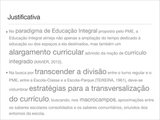 Justiﬁcativa
• No paradigma de Educação Integral proposto pelo PME, a
Educação Integral almeja não apenas a ampliação do tempo dedicado à
educação ou dos espaços a ela destinados, mas também um
alargamento curricularadvindo da noção de currículo
integrado (XAVIER, 2012).
• Na busca por transcender a divisão entre o turno regular e o
PME, entre a Escola-Classe e a Escola-Parque (TEIXEIRA, 1961), deve-se
vislumbrar estratégias para a transversalização
do currículo, buscando, nos macrocampos, aproximações entre
os saberes escolares consolidados e os saberes comunitários, oriundos dos
entornos da escola.
 
