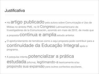 Justiﬁcativa
• Há artigo publicado pela autora sobre Comunicação e Uso de
Mídias no âmbito PME, no XI Congreso Latinoamericano de
Investigadores de la Comunicación, ocorrido em maio de 2012, de modo que
a proposta continua e amplia estudo anterior.
• O aprofundamento de temáticas como a aqui proposta pode contribuir para a
continuidade da Educação Integral após o
programa.
• A pesquisa intenta potencializar a prática
estudada (oﬁcina), legitimando-a teoricamente e/ou
propondo sua expansão para outros contextos escolares.
 