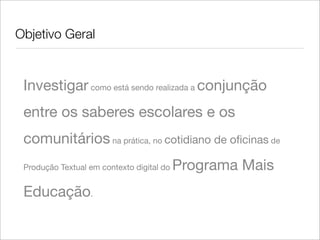 Objetivo Geral
Investigar como está sendo realizada a conjunção
entre os saberes escolares e os
comunitários na prática, no cotidiano de oﬁcinas de
Produção Textual em contexto digital do Programa Mais
Educação.
 