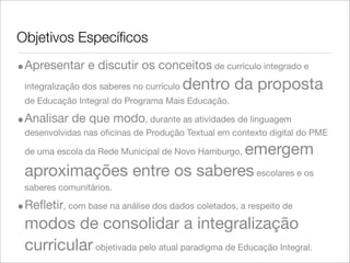 Objetivos Especíﬁcos
•Apresentar e discutir os conceitos de currículo integrado e
integralização dos saberes no currículo dentro da proposta
de Educação Integral do Programa Mais Educação.
•Analisar de que modo, durante as atividades de linguagem
desenvolvidas nas oﬁcinas de Produção Textual em contexto digital do PME
de uma escola da Rede Municipal de Novo Hamburgo, emergem
aproximações entre os saberesescolares e os
saberes comunitários.
•Reﬂetir, com base na análise dos dados coletados, a respeito de
modos de consolidar a integralização
curricular objetivada pelo atual paradigma de Educação Integral.
 