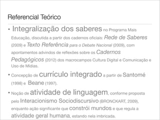 Referencial Teórico
• Integralização dos saberesno Programa Mais
Educação, discutida a partir dos cadernos oﬁciais: Rede de Saberes
(2009) e Texto Referência para o Debate Nacional (2009), com
apontamentos advindos de reﬂexões sobre os Cadernos
Pedagógicos (2012) dos macrocampos Cultura Digital e Comunicação e
Uso de Mídias.
• Concepção de currículo integrado a partir de Santomé
(1998) e Beane (1997).
• Noção de atividade de linguagem, conforme proposta
pelo Interacionismo Sociodiscursivo (BRONCKART, 2009),
enquanto ação signiﬁcante que constrói mundos e que regula a
atividade geral humana, estando nela imbricada.
 