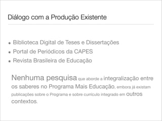 Diálogo com a Produção Existente
• Biblioteca Digital de Teses e Dissertações
• Portal de Periódicos da CAPES
• Revista Brasileira de Educação
Nenhuma pesquisa que aborde a integralização entre
os saberes no Programa Mais Educação, embora já existam
publicações sobre o Programa e sobre currículo integrado em outros
contextos.
 
