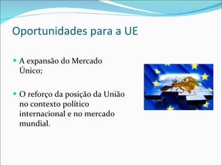 Oportunidades para a UE A expansão do Mercado Único; O reforço da posição da União no contexto político internacional e no mercado mundial. 