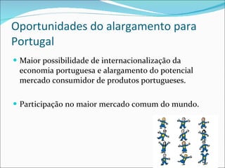 Oportunidades do alargamento para Portugal Maior possibilidade de internacionalização da economia portuguesa e alargamento do potencial mercado consumidor de produtos portugueses. Participação no maior mercado comum do mundo. 
