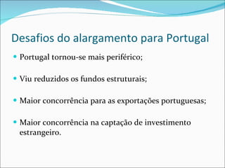 Desafios do alargamento para Portugal Portugal tornou-se mais periférico; Viu reduzidos os fundos estruturais; Maior concorrência para as exportações portuguesas; Maior concorrência na captação de investimento estrangeiro. 