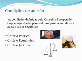 Condições de adesão  As condições definidas pelo Conselho Europeu de Copenhaga válidas para todos os países candidatos à adesão são as seguintes: Critério Político; Critério Económico; Critério Jurídico. 