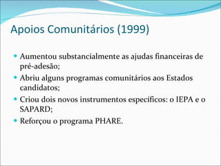 Apoios Comunitários (1999) Aumentou substancialmente as ajudas financeiras de pré-adesão; Abriu alguns programas comunitários aos Estados candidatos; Criou dois novos instrumentos específicos: o IEPA e o SAPARD; Reforçou o programa PHARE. 