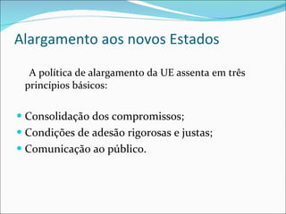 Alargamento aos novos Estados A política de alargamento da UE assenta em três princípios básicos: Consolidação dos compromissos; Condições de adesão rigorosas e justas; Comunicação ao público. 