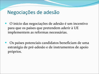 Negociações de adesão O início das negociações de adesão é um incentivo para que os países que pretendem aderir à UE implementem as reformas necessárias. Os países potenciais candidatos beneficiam de uma estratégia de pré-adesão e de instrumentos de apoio próprios. 