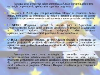 Para que estas condições sejam cumpridas a União Europeia, criou uma
    estratégia de pré-adesão apoiada nos seguintes programas:

 O programa PHARE, que tem por objectivo reforçar as economias destes
  países, bem como as instituições de modo a garantir a aplicação do direito
  comunitário e promover novos investimentos nos sectores sociais económicos.

 O SPARD (Programa Especial de Adesão para a Agricultura e
  Desenvolvimento Rural) apoia os países candidatos no processo de adaptação
  à     política     agrícola    comum         (adaptação    das   estruturas
  agrícolas, desenvolvimento rural, protecção dos consumidores).

 O ISPA (Instrumento Estrutural de Pré-Adesão) financia a construção de
  grandes projectos de protecção do ambiente e de transportes (tratamento de
  águas residuais, gestão de resíduos, reabilitação de estradas, beneficiação de
  vias-férreas).

          Prosseguindo com esta estratégia o conselho europeu de
    Berlim, aumentou substancialmente as ajudas financeiras, abriu alguns
    programas comunitários aos estados candidatos, criou o instrumento estrutural
    de pré-adesão e o programa especial para a agricultura e o desenvolvimento
    rural e reforçou o programa: Polónia e Hungria: assistência para recuperar a
    economia
.
 