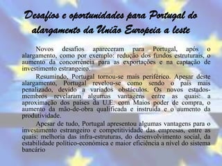 Desafios e oportunidades para Portugal do
  alargamento da União Europeia a leste
     Novos desafios apareceram para Portugal, após o
alargamento, como por exemplo: redução dos fundos estruturais, o
aumento da concorrência para as exportações e na captação de
investimento estrangeiro.
     Resumindo, Portugal tornou-se mais periférico. Apesar deste
alargamento, Portugal revelou-se como sendo o país mais
penalizado, devido a variados obstáculos. Os novos estados-
membros revelaram algumas vantagens entre as quais: a
aproximação dos países da U.E. com Maios poder de compra, o
aumento da mão-de-obra qualificada e instruída e o aumento da
produtividade.
     Apesar de tudo, Portugal apresentou algumas vantagens para o
investimento estrangeiro e competitividade das empresas, entre as
quais: melhoria das infra-estruturas, do desenvolvimento social, da
estabilidade político-económica e maior eficiência a nível do sistema
bancário
 