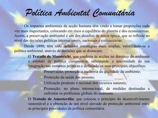 Política Ambiental Comunitária
       Os impactes ambientais da acção humana têm vindo a tomar proporções cada
vez mais inquietantes, colocando em risco o equilíbrio do planeta e dos ecossistemas.
Assim, a preservação ambiental é um dos desafios da nossa época, que se reflecte ao
nível das decisões políticas internacionais, nacionais e comunitárias.
       Desde 1990, têm sido definidas estratégias mais amplas, valorizando-se a
política ambiental, através de decisões que se destacam:
        O Tratado de Maastricht, que conferiu às acções no domínio do ambiente
          e estatuto de política comunitária, salientando a necessidade da sua
          integração nas restantes políticas e definindo os seus principais objectivos:
                   Preservação, protecção e melhoria da qualidade do ambiente;
                   Protecção da saúde das pessoas;
                   Utilização prudente e racional dos recursos naturais;
                   Promoção, no plano internacional, de medidas destinadas a
                    enfrentar os problemas globais do ambiente.
        O Tratado de Amesterdão, que colocou o princípio do desenvolvimento
          sustentável e a obtenção de um nível elevado de protecção ambiental entre
          as principais prioridades da política comunitária
 
