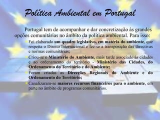 Política Ambiental em Portugal
    Portugal tem de acompanhar e dar concretização às grandes
opções comunitárias no âmbito da politica ambiental. Para isso:
    Foi elaborado um quadro legislativo, em matéria do ambiente, que
     respeita o Direito Internacional e fez-se a transposição das directivas
     e normas comunitárias;
    Criou-se o Ministério do Ambiente, mais tarde associado às cidades
     e ao ordenamento do território - Ministério das Cidades, do
     Ordenamento do Território e do Ambiente;
    Foram criadas as Direcções Regionais do Ambiente e do
     Ordenamento do Território;
    Canalizaram-se maiores recursos financeiros para o ambiente, em
     parte no âmbito de programas comunitários.
 