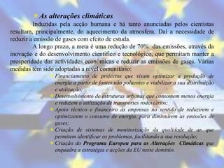 As alterações climáticas
         Induzidas pela acção humana e há tanto anunciadas pelos cientistas
resultam, principalmente, do aquecimento da atmosfera. Daí a necessidade de
reduzir a emissão de gases com efeito de estuda.
         A longo prazo, a meta é uma redução de 70% das emissões, através da
inovação e do desenvolvimento cientifico e tecnológico, que permitam manter a
prosperidade das actividades económicas e reduzir as emissões de gases. Várias
medidas têm sido adoptadas a nível comunitário:
                Financiamento de projectos que visam optimizar a produção de
                 energia a partir de fontes não poluentes e viabilizar a sua distribuição
                 e utilização;
                Desenvolvimento de estruturas urbanas que consomem menos energia
                 e reduzem a utilização de transportes rodoviários;
                Apoio técnico e financeiro às empresas no sentido de reduzirem e
                 optimizarem o consumo de energia, para diminuírem as emissões de
                 gases;
                Criação de sistemas de monitorização da qualidade de ar, que
                 permitem identificar os problemas, facilitando a sua resolução;
                Criação do Programa Europeu para as Alterações Climáticas que
                 enquadra a estratégia e acções da EU neste domínio.
 