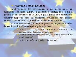 Natureza e biodiversidade
        A diversidade dos ecossistemas e das paisagens é um
património ecológico, cultural e económico. Protegê-lo é a única
garantia de sustentabilidade da vida, o que significa que é necessário
encontrar respostas para os problemas provocados pela pressão
humana sobre a natureza e a biodiversidade que ela sustenta.
        A nível comunitário, o sexto Programa de Acção em matéria
do Ambiente difundiu como principais objectivos:
             Proteger e se necessário restaurar a estrutura e o
              funcionamento dos sistemas naturais;
             Deter a perda da biodiversidade, na União Europeia e à
              escala mundial;
             Proteger os solos da erosão e da poluição.
 