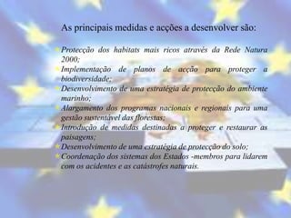 As principais medidas e acções a desenvolver são:

Protecção dos habitats mais ricos através da Rede Natura
 2000;
Implementação de planos de acção para proteger a
 biodiversidade;
Desenvolvimento de uma estratégia de protecção do ambiente
 marinho;
Alargamento dos programas nacionais e regionais para uma
 gestão sustentável das florestas;
Introdução de medidas destinadas a proteger e restaurar as
 paisagens;
Desenvolvimento de uma estratégia de protecção do solo;
Coordenação dos sistemas dos Estados -membros para lidarem
 com os acidentes e as catástrofes naturais.
 