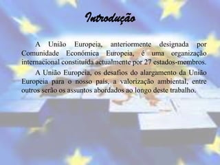 Introdução
     A União Europeia, anteriormente designada por
Comunidade Económica Europeia, é uma organização
internacional constituída actualmente por 27 estados-membros.
     A União Europeia, os desafios do alargamento da União
Europeia para o nosso país, a valorização ambiental, entre
outros serão os assuntos abordados ao longo deste trabalho.
 