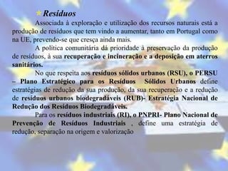Resíduos
         Associada à exploração e utilização dos recursos naturais está a
produção de resíduos que tem vindo a aumentar, tanto em Portugal como
na UE, prevendo-se que cresça ainda mais.
         A política comunitária dá prioridade à preservação da produção
de resíduos, à sua recuperação e incineração e a deposição em aterros
sanitários.
         No que respeita aos resíduos sólidos urbanos (RSU), o PERSU
– Plano Estratégico para os Resíduos Sólidos Urbanos define
estratégias de redução da sua produção, da sua recuperação e a redução
de resíduos urbanos biodegradáveis (RUB)- Estratégia Nacional de
Redução dos Resíduos Biodegradáveis.
         Para os resíduos industriais (RI), o PNPRI- Plano Nacional de
Prevenção de Resíduos Industriais , define uma estratégia de
redução, separação na origem e valorização
 