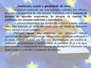 Ambiente, saúde e qualidade de vida
         A poluição ambiental, nas suas múltiplas vertentes, tem reflexos
na saúde e na qualidade de vida humana. A prová-lo está o aumento de
doenças do aparelho respiratório, de alergias, de cancros, de
problemas dos sistemas endócrino e reprodutivo.
         A politica comunitária, em matéria do ambiente e saúde, assenta
sobre uma definição de saúde entendida como um estado de bem-estar
físico, mental e social completo.
         Portugal, apesar dos problemas que persistem, tem-se
aproximado das metas comunitárias, aumentando a protecção ambiental e
da saúde, com as medidas que têm sido implementadas em matéria do
ambiental, nomeadamente a monitorização da qualidade do ar e da água
para consumo, o alargamento dos sistemas de drenagem e tratamento das
águas residuais e recolha e tratamento de resíduos.
 