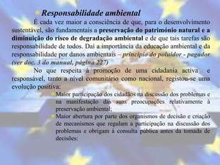 Responsabilidade ambiental
        É cada vez maior a consciência de que, para o desenvolvimento
sustentável, são fundamentais a preservação do património natural e a
diminuição do risco de degradação ambiental e de que tais tarefas são
responsabilidade de todos. Daí a importância da educação ambiental e da
responsabilidade por danos ambientais – principio do poluidor - pagador
(ver doc. 3 do manual, página 227)
        No que respeita à promoção de uma cidadania activa e
responsável, tanto a nível comunitário como nacional, registou-se uma
evolução positiva:
             Maior participação dos cidadãos na discussão dos problemas e
              na manifestação das suas preocupações relativamente à
              preservação ambiental;
             Maior abertura por parte dos organismos de decisão e criação
              de mecanismos que regulam a participação na discussão dos
              problemas e obrigam à consulta pública antes da tomada de
              decisões:
 