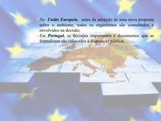 Na União Europeia, antes da adopção de uma nova proposta
 sobre o ambiente, todos os organismos são consultados e
 envolvidos na decisão;
Em Portugal, as decisões importantes e documentos que as
 formalizam são colocados à disposição pública.
 