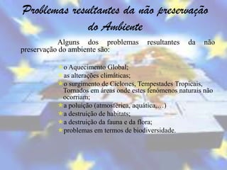 Problemas resultantes da não preservação
              do Ambiente
           Alguns dos problemas        resultantes   da   não
preservação do ambiente são:

         o Aquecimento Global;
         as alterações climáticas;
         o surgimento de Ciclones, Tempestades Tropicais,
          Tornados em áreas onde estes fenómenos naturais não
          ocorriam;
         a poluição (atmosférica, aquática,…)
         a destruição de habitats;
         a destruição da fauna e da flora;
         problemas em termos de biodiversidade.
 