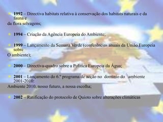  1992 – Directiva habitats relativa à conservação dos habitats naturais e da
   fauna e
da flora selvagens;

 1994 – Criação da Agência Europeia do Ambiente;

 1999 – Lançamento da Semana Verde (conferências anuais da União Europeia
   sobre
O ambiente);

 2000 – Directiva-quadro sobre a Política Europeia da Água;

 2001 – Lançamento do 6.º programa de acção no domínio do ambiente
  2001-2010:
Ambiente 2010, nosso futuro, a nossa escolha;

 2002 – Ratificação do protocolo de Quioto sobre alterações climáticas
 
