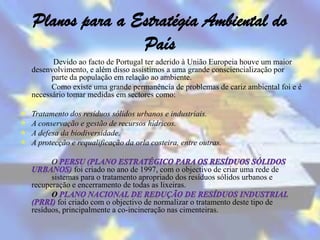Planos para a Estratégia Ambiental do
                   País
          Devido ao facto de Portugal ter aderido à União Europeia houve um maior
    desenvolvimento, e além disso assistimos a uma grande consciencialização por
          parte da população em relação ao ambiente.
          Como existe uma grande permanência de problemas de cariz ambiental foi e é
    necessário tomar medidas em sectores como:

   Tratamento dos resíduos sólidos urbanos e industriais.
   A conservação e gestão de recursos hídricos.
   A defesa da biodiversidade.
   A protecção e requalificação da orla costeira, entre outras.

          O
                  foi criado no ano de 1997, com o objectivo de criar uma rede de
          sistemas para o tratamento apropriado dos resíduos sólidos urbanos e
    recuperação e encerramento de todas as lixeiras.
          O
            foi criado com o objectivo de normalizar o tratamento deste tipo de
    resíduos, principalmente a co-incineração nas cimenteiras.
 