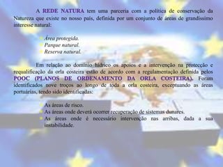 A                  tem uma parceria com a política de conservação da
Natureza que existe no nosso país, definida por um conjunto de áreas de grandíssimo
interesse natural:

           Área protegida.
           Parque natural.
           Reserva natural.

          Em relação ao domínio hídrico os apoios e a intervenção na protecção e
requalificação da orla costeira estão de acordo com a regulamentação definida pelos
                                                                             Foram
identificados nove troços ao longo de toda a orla costeira, exceptuando as áreas
portuárias, tendo sido identificadas:

           As áreas de risco.
           As áreas onde deverá ocorrer recuperação de sistemas dunares.
           As áreas onde é necessário intervenção nas arribas, dada a sua
            instabilidade.
 